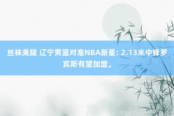 丝袜美腿 辽宁男篮对准NBA新星: 2.13米中锋罗宾斯有望加盟。
