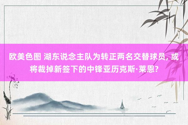 欧美色图 湖东说念主队为转正两名交替球员, 或将裁掉新签下的中锋亚历克斯·莱恩?
